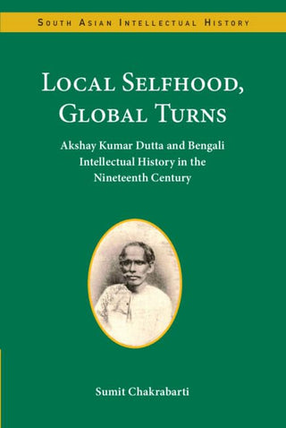 Local Selfhood, Global Turns: Akshay Kumar Dutta and Bengali Intellectual History in the Nineteenth Century (South Asian Intellectual History) 